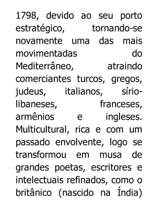 1798, devido ao seu porto
estratégico,
tornando-se
novamente uma das mais
movimentadas
do
Mediterrâneo,
atraindo
comerciantes turcos, gregos,
judeus,
italianos,
síriolibaneses,
franceses,
armênios
e
ingleses.
Multicultural, rica e com um
passado envolvente, logo se
transformou em musa de
grandes poetas, escritores e
intelectuais refinados, como o
britânico (nascido na Índia)

 