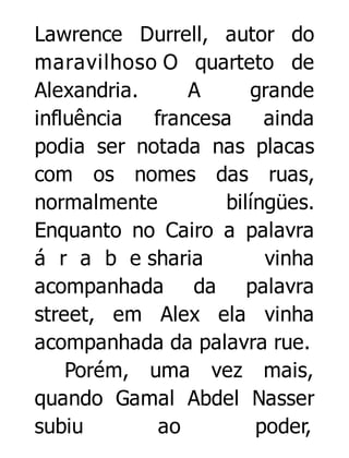 Lawrence Durrell, autor do
maravilhoso O quarteto de
Alexandria.
A
grande
influência
francesa
ainda
podia ser notada nas placas
com os nomes das ruas,
normalmente
bilíngües.
Enquanto no Cairo a palavra
á r a b e sharia
vinha
acompanhada da palavra
street, em Alex ela vinha
acompanhada da palavra rue.
Porém, uma vez mais,
quando Gamal Abdel Nasser
subiu
ao
poder,

 