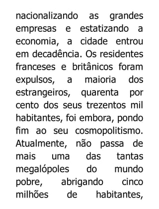 nacionalizando as grandes
empresas e estatizando a
economia, a cidade entrou
em decadência. Os residentes
franceses e britânicos foram
expulsos, a maioria dos
estrangeiros, quarenta por
cento dos seus trezentos mil
habitantes, foi embora, pondo
fim ao seu cosmopolitismo.
Atualmente, não passa de
mais
uma
das
tantas
megalópoles
do
mundo
pobre,
abrigando
cinco
milhões
de
habitantes,

 