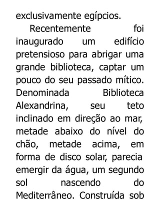 exclusivamente egípcios.
Recentemente
foi
inaugurado
um
edifício
pretensioso para abrigar uma
grande biblioteca, captar um
pouco do seu passado mítico.
Denominada
Biblioteca
Alexandrina,
seu
teto
inclinado em direção ao mar,
metade abaixo do nível do
chão, metade acima, em
forma de disco solar, parecia
emergir da água, um segundo
sol
nascendo
do
Mediterrâneo. Construída sob

 
