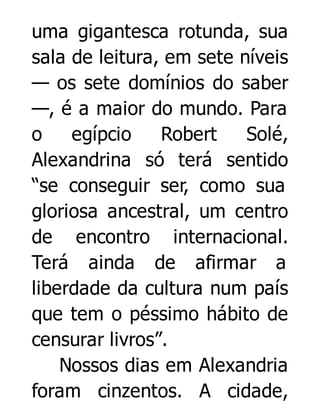 uma gigantesca rotunda, sua
sala de leitura, em sete níveis
— os sete domínios do saber
—, é a maior do mundo. Para
o
egípcio
Robert
Solé,
Alexandrina só terá sentido
“se conseguir ser, como sua
gloriosa ancestral, um centro
de encontro internacional.
Terá ainda de afirmar a
liberdade da cultura num país
que tem o péssimo hábito de
censurar livros”.
Nossos dias em Alexandria
foram cinzentos. A cidade,

 