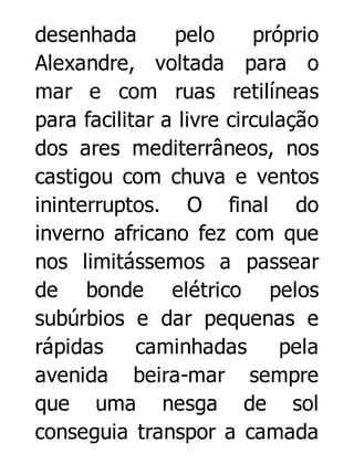 desenhada
pelo
próprio
Alexandre, voltada para o
mar e com ruas retilíneas
para facilitar a livre circulação
dos ares mediterrâneos, nos
castigou com chuva e ventos
ininterruptos. O final do
inverno africano fez com que
nos limitássemos a passear
de bonde elétrico pelos
subúrbios e dar pequenas e
rápidas
caminhadas
pela
avenida beira-mar sempre
que uma nesga de sol
conseguia transpor a camada

 