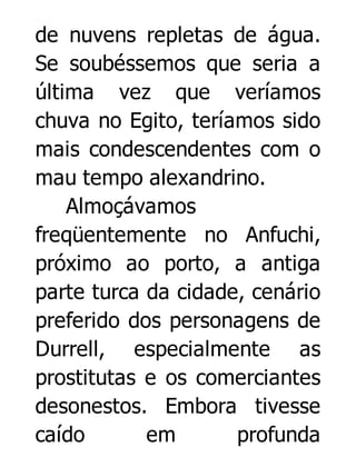 de nuvens repletas de água.
Se soubéssemos que seria a
última vez que veríamos
chuva no Egito, teríamos sido
mais condescendentes com o
mau tempo alexandrino.
Almoçávamos
freqüentemente no Anfuchi,
próximo ao porto, a antiga
parte turca da cidade, cenário
preferido dos personagens de
Durrell, especialmente as
prostitutas e os comerciantes
desonestos. Embora tivesse
caído
em
profunda

 
