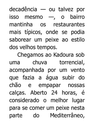 decadência — ou talvez por
isso mesmo —, o bairro
mantinha os restaurantes
mais típicos, onde se podia
saborear um peixe ao estilo
dos velhos tempos.
Chegamos ao Kadoura sob
uma
chuva
torrencial,
acompanhada por um vento
que fazia a água subir do
chão e empapar nossas
calças. Aberto 24 horas, é
considerado o melhor lugar
para se comer um peixe nesta
parte
do
Mediterrâneo,

 