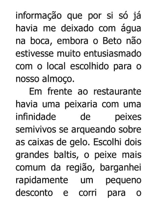 informação que por si só já
havia me deixado com água
na boca, embora o Beto não
estivesse muito entusiasmado
com o local escolhido para o
nosso almoço.
Em frente ao restaurante
havia uma peixaria com uma
infinidade
de
peixes
semivivos se arqueando sobre
as caixas de gelo. Escolhi dois
grandes baltis, o peixe mais
comum da região, barganhei
rapidamente um pequeno
desconto e corri para o

 