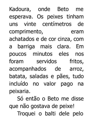 Kadoura, onde Beto me
esperava. Os peixes tinham
uns vinte centímetros de
comprimento,
eram
achatados e de cor cinza, com
a barriga mais clara. Em
poucos minutos eles nos
foram
servidos
fritos,
acompanhados
de
arroz,
batata, saladas e pães, tudo
incluído no valor pago na
peixaria.
Só então o Beto me disse
que não gostava de peixe!
Troquei o balti dele pelo

 