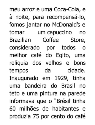 meu arroz e uma Coca-Cola, e
à noite, para recompensá-lo,
fomos jantar no McDonald’s e
tomar
um capuccino no
Brazilian
Coffee
Store,
considerado por todos o
melhor café do Egito, uma
relíquia dos velhos e bons
tempos
da
cidade.
Inaugurado em 1929, tinha
uma bandeira do Brasil no
teto e uma pintura na parede
informava que o “Brésil tinha
60 milhões de habitantes e
produzia 75 por cento do café

 