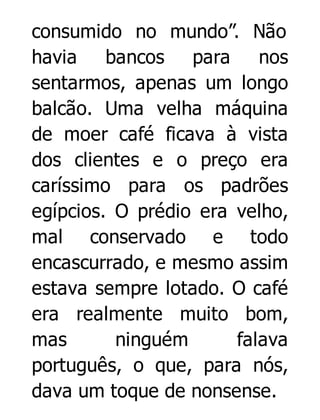 consumido no mundo”. Não
havia
bancos para
nos
sentarmos, apenas um longo
balcão. Uma velha máquina
de moer café ficava à vista
dos clientes e o preço era
caríssimo para os padrões
egípcios. O prédio era velho,
mal conservado e todo
encascurrado, e mesmo assim
estava sempre lotado. O café
era realmente muito bom,
mas
ninguém
falava
português, o que, para nós,
dava um toque de nonsense.

 