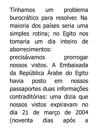 Tínhamos
um
problema
burocrático para resolver. Na
maioria dos países seria uma
simples rotina; no Egito nos
tomaria um dia inteiro de
aborrecimentos:
precisávamos
prorrogar
nossos vistos. A Embaixada
da República Árabe do Egito
havia posto em nossos
passaportes duas informações
contraditórias: uma dizia que
nossos vistos expiravam no
dia 21 de março de 2004
(noventa
dias
após
a

 