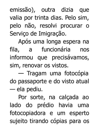 emissão), outra dizia que
valia por trinta dias. Pelo sim,
pelo não, resolvi procurar o
Serviço de Imigração.
Após uma longa espera na
fila,
a
funcionária
nos
informou que precisávamos,
sim, renovar os vistos.
— Tragam uma fotocópia
do passaporte e do visto atual
— ela pediu.
Por sorte, na calçada ao
lado do prédio havia uma
fotocopiadora e um esperto
sujeito tirando cópias para os

 