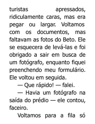 turistas
apressados,
ridiculamente caras, mas era
pegar ou largar. Voltamos
com os documentos, mas
faltavam as fotos do Beto. Ele
se esquecera de levá-las e foi
obrigado a sair em busca de
um fotógrafo, enquanto fiquei
preenchendo meu formulário.
Ele voltou em seguida.
— Que rápido! — falei.
— Havia um fotógrafo na
saída do prédio — ele contou,
faceiro.
Voltamos para a fila só

 
