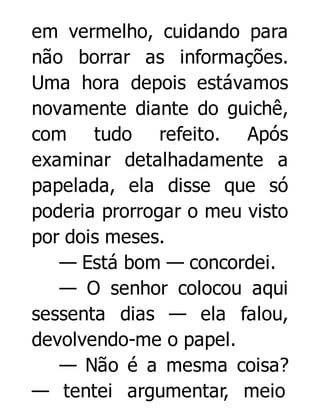 em vermelho, cuidando para
não borrar as informações.
Uma hora depois estávamos
novamente diante do guichê,
com tudo refeito. Após
examinar detalhadamente a
papelada, ela disse que só
poderia prorrogar o meu visto
por dois meses.
— Está bom — concordei.
— O senhor colocou aqui
sessenta dias — ela falou,
devolvendo-me o papel.
— Não é a mesma coisa?
— tentei argumentar, meio

 
