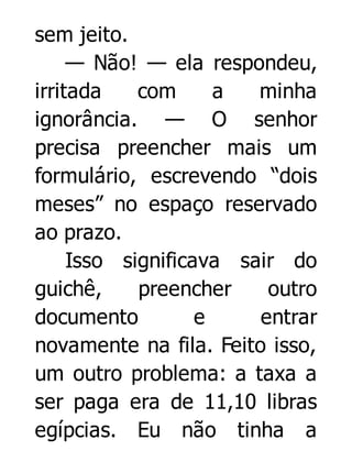 sem jeito.
— Não! — ela respondeu,
irritada
com
a
minha
ignorância. — O senhor
precisa preencher mais um
formulário, escrevendo “dois
meses” no espaço reservado
ao prazo.
Isso significava sair do
guichê,
preencher
outro
documento
e
entrar
novamente na fila. Feito isso,
um outro problema: a taxa a
ser paga era de 11,10 libras
egípcias. Eu não tinha a

 