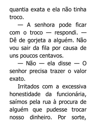 quantia exata e ela não tinha
troco.
— A senhora pode ficar
com o troco — respondi. —
Dê de gorjeta a alguém. Não
vou sair da fila por causa de
uns poucos centavos.
— Não — ela disse — O
senhor precisa trazer o valor
exato.
Irritados com a excessiva
honestidade da funcionária,
saímos pela rua à procura de
alguém que pudesse trocar
nosso dinheiro. Por sorte,

 