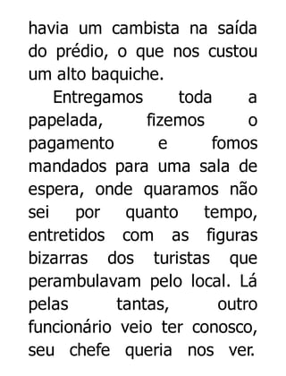 havia um cambista na saída
do prédio, o que nos custou
um alto baquiche.
Entregamos
toda
a
papelada,
fizemos
o
pagamento
e
fomos
mandados para uma sala de
espera, onde quaramos não
sei
por
quanto
tempo,
entretidos com as figuras
bizarras dos turistas que
perambulavam pelo local. Lá
pelas
tantas,
outro
funcionário veio ter conosco,
seu chefe queria nos ver.

 