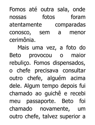 Fomos até outra sala, onde
nossas
fotos
foram
atentamente
comparadas
conosco, sem a menor
cerimônia.
Mais uma vez, a foto do
Beto provocou o maior
rebuliço. Fomos dispensados,
o chefe precisava consultar
outro chefe, alguém acima
dele. Algum tempo depois fui
chamado ao guichê e recebi
meu passaporte. Beto foi
chamado novamente, um
outro chefe, talvez superior a

 