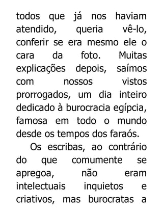 todos que já nos haviam
atendido,
queria
vê-lo,
conferir se era mesmo ele o
cara
da
foto.
Muitas
explicações depois, saímos
com
nossos
vistos
prorrogados, um dia inteiro
dedicado à burocracia egípcia,
famosa em todo o mundo
desde os tempos dos faraós.
Os escribas, ao contrário
do
que
comumente
se
apregoa,
não
eram
intelectuais
inquietos
e
criativos, mas burocratas a

 
