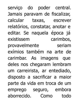 serviço do poder central.
Jamais paravam de fiscalizar,
calcular
taxas,
escrever
relatórios, constatar, anotar e
editar. Se naquela época já
existissem
carimbos,
provavelmente
seriam
exímios também na arte de
carimbar. As imagens que
deles nos chegaram lembram
um carreirista, ar entediado,
disposto a sacrificar a maior
parte da vida em troca de um
emprego seguro, embora
aborrecido.
Como
todo

 