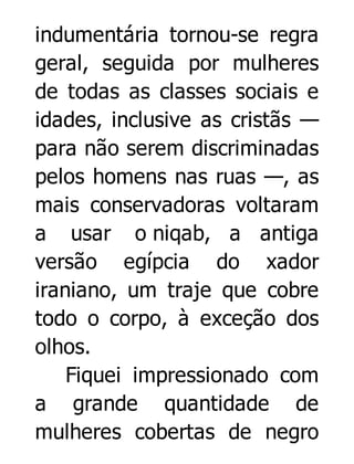 indumentária tornou-se regra
geral, seguida por mulheres
de todas as classes sociais e
idades, inclusive as cristãs —
para não serem discriminadas
pelos homens nas ruas —, as
mais conservadoras voltaram
a usar o niqab, a antiga
versão egípcia do xador
iraniano, um traje que cobre
todo o corpo, à exceção dos
olhos.
Fiquei impressionado com
a grande quantidade de
mulheres cobertas de negro

 