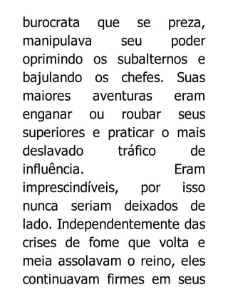 burocrata que se preza,
manipulava
seu
poder
oprimindo os subalternos e
bajulando os chefes. Suas
maiores
aventuras
eram
enganar ou roubar seus
superiores e praticar o mais
deslavado
tráfico
de
influência.
Eram
imprescindíveis,
por
isso
nunca seriam deixados de
lado. Independentemente das
crises de fome que volta e
meia assolavam o reino, eles
continuavam firmes em seus

 