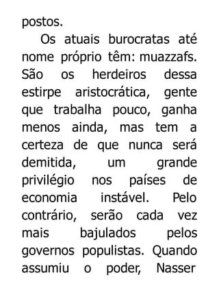 postos.
Os atuais burocratas até
nome próprio têm: muazzafs.
São os herdeiros dessa
estirpe aristocrática, gente
que trabalha pouco, ganha
menos ainda, mas tem a
certeza de que nunca será
demitida,
um
grande
privilégio nos países de
economia
instável.
Pelo
contrário, serão cada vez
mais
bajulados
pelos
governos populistas. Quando
assumiu o poder, Nasser

 