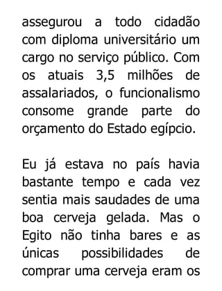 assegurou a todo cidadão
com diploma universitário um
cargo no serviço público. Com
os atuais 3,5 milhões de
assalariados, o funcionalismo
consome grande parte do
orçamento do Estado egípcio.
Eu já estava no país havia
bastante tempo e cada vez
sentia mais saudades de uma
boa cerveja gelada. Mas o
Egito não tinha bares e as
únicas
possibilidades
de
comprar uma cerveja eram os

 