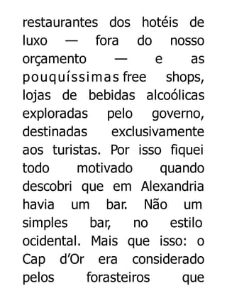 restaurantes dos hotéis de
luxo — fora do nosso
orçamento
—
e
as
p o uq uí s s i m a s free shops,
lojas de bebidas alcoólicas
exploradas pelo governo,
destinadas
exclusivamente
aos turistas. Por isso fiquei
todo
motivado
quando
descobri que em Alexandria
havia um bar. Não um
simples
bar,
no
estilo
ocidental. Mais que isso: o
Cap d’Or era considerado
pelos
forasteiros
que

 