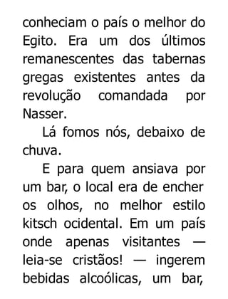 conheciam o país o melhor do
Egito. Era um dos últimos
remanescentes das tabernas
gregas existentes antes da
revolução comandada por
Nasser.
Lá fomos nós, debaixo de
chuva.
E para quem ansiava por
um bar, o local era de encher
os olhos, no melhor estilo
kitsch ocidental. Em um país
onde apenas visitantes —
leia-se cristãos! — ingerem
bebidas alcoólicas, um bar,

 