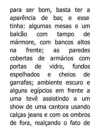 para ser bom, basta ter a
aparência de bar, e esse
tinha: algumas mesas e um
balcão
com
tampo
de
mármore, com bancos altos
na
frente;
as
paredes
cobertas de armários com
portas de vidro, fundos
espelhados e cheios de
garrafas; ambiente escuro e
alguns egípcios em frente a
uma tevê assistindo a um
show de uma cantora usando
calças jeans e com os ombros
de fora, realçando o fato de

 