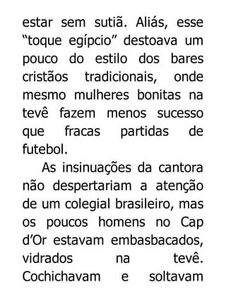 estar sem sutiã. Aliás, esse
“toque egípcio” destoava um
pouco do estilo dos bares
cristãos tradicionais, onde
mesmo mulheres bonitas na
tevê fazem menos sucesso
que
fracas
partidas
de
futebol.
As insinuações da cantora
não despertariam a atenção
de um colegial brasileiro, mas
os poucos homens no Cap
d’Or estavam embasbacados,
vidrados
na
tevê.
Cochichavam
e
soltavam

 