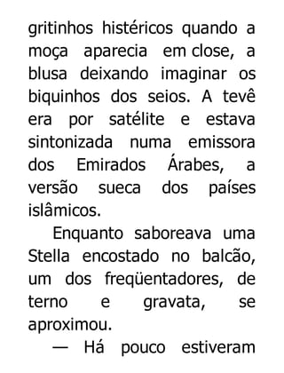 gritinhos histéricos quando a
moça aparecia em close, a
blusa deixando imaginar os
biquinhos dos seios. A tevê
era por satélite e estava
sintonizada numa emissora
dos Emirados Árabes, a
versão sueca dos países
islâmicos.
Enquanto saboreava uma
Stella encostado no balcão,
um dos freqüentadores, de
terno
e
gravata,
se
aproximou.
— Há pouco estiveram

 