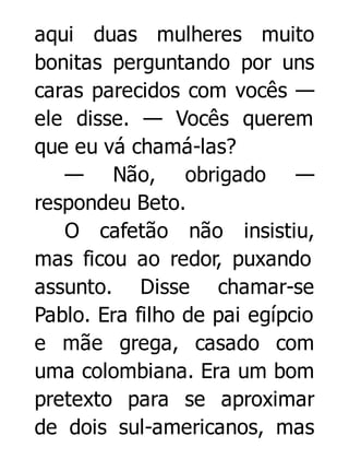 aqui duas mulheres muito
bonitas perguntando por uns
caras parecidos com vocês —
ele disse. — Vocês querem
que eu vá chamá-las?
— Não, obrigado —
respondeu Beto.
O cafetão não insistiu,
mas ficou ao redor, puxando
assunto. Disse chamar-se
Pablo. Era filho de pai egípcio
e mãe grega, casado com
uma colombiana. Era um bom
pretexto para se aproximar
de dois sul-americanos, mas

 