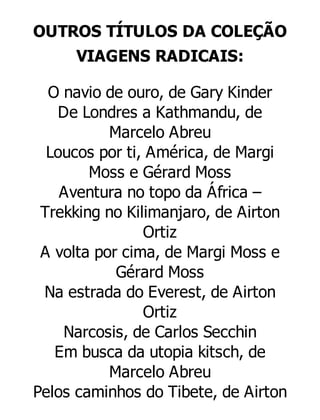 OUTROS TÍTULOS DA COLEÇÃO
VIAGENS RADICAIS:
O navio de ouro, de Gary Kinder
De Londres a Kathmandu, de
Marcelo Abreu
Loucos por ti, América, de Margi
Moss e Gérard Moss
Aventura no topo da África –
Trekking no Kilimanjaro, de Airton
Ortiz
A volta por cima, de Margi Moss e
Gérard Moss
Na estrada do Everest, de Airton
Ortiz
Narcosis, de Carlos Secchin
Em busca da utopia kitsch, de
Marcelo Abreu
Pelos caminhos do Tibete, de Airton

 