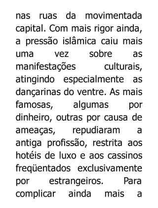 nas ruas da movimentada
capital. Com mais rigor ainda,
a pressão islâmica caiu mais
uma
vez
sobre
as
manifestações
culturais,
atingindo especialmente as
dançarinas do ventre. As mais
famosas,
algumas
por
dinheiro, outras por causa de
ameaças,
repudiaram
a
antiga profissão, restrita aos
hotéis de luxo e aos cassinos
freqüentados exclusivamente
por
estrangeiros.
Para
complicar ainda mais a

 