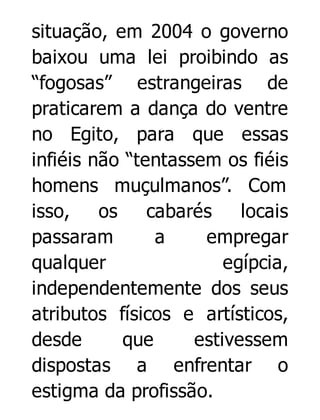 situação, em 2004 o governo
baixou uma lei proibindo as
“fogosas” estrangeiras de
praticarem a dança do ventre
no Egito, para que essas
infiéis não “tentassem os fiéis
homens muçulmanos”. Com
isso,
os
cabarés
locais
passaram
a
empregar
qualquer
egípcia,
independentemente dos seus
atributos físicos e artísticos,
desde
que
estivessem
dispostas a enfrentar o
estigma da profissão.

 
