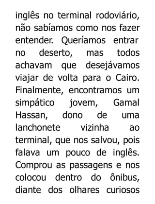 inglês no terminal rodoviário,
não sabíamos como nos fazer
entender. Queríamos entrar
no deserto, mas todos
achavam que desejávamos
viajar de volta para o Cairo.
Finalmente, encontramos um
simpático
jovem,
Gamal
Hassan,
dono
de
uma
lanchonete
vizinha
ao
terminal, que nos salvou, pois
falava um pouco de inglês.
Comprou as passagens e nos
colocou dentro do ônibus,
diante dos olhares curiosos

 