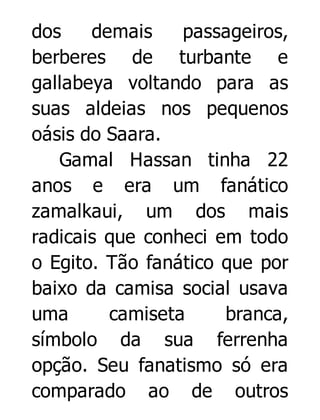 dos
demais
passageiros,
berberes de turbante e
gallabeya voltando para as
suas aldeias nos pequenos
oásis do Saara.
Gamal Hassan tinha 22
anos e era um fanático
zamalkaui, um dos mais
radicais que conheci em todo
o Egito. Tão fanático que por
baixo da camisa social usava
uma
camiseta
branca,
símbolo da sua ferrenha
opção. Seu fanatismo só era
comparado ao de outros

 