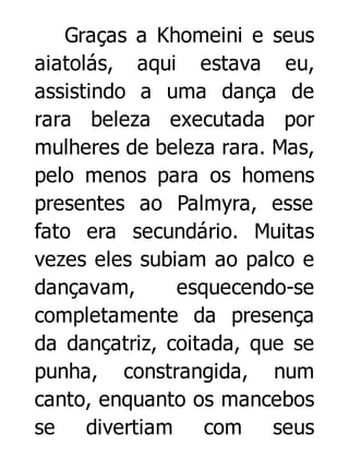 Graças a Khomeini e seus
aiatolás, aqui estava eu,
assistindo a uma dança de
rara beleza executada por
mulheres de beleza rara. Mas,
pelo menos para os homens
presentes ao Palmyra, esse
fato era secundário. Muitas
vezes eles subiam ao palco e
dançavam,
esquecendo-se
completamente da presença
da dançatriz, coitada, que se
punha, constrangida, num
canto, enquanto os mancebos
se
divertiam com seus

 