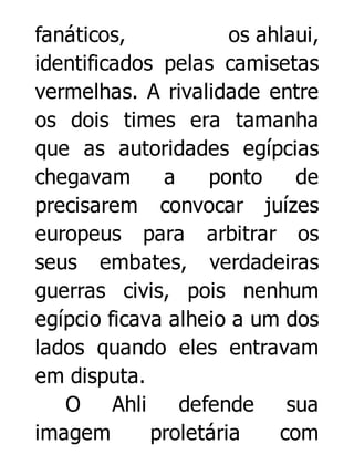fanáticos,
os ahlaui,
identificados pelas camisetas
vermelhas. A rivalidade entre
os dois times era tamanha
que as autoridades egípcias
chegavam
a
ponto
de
precisarem convocar juízes
europeus para arbitrar os
seus embates, verdadeiras
guerras civis, pois nenhum
egípcio ficava alheio a um dos
lados quando eles entravam
em disputa.
O
Ahli
defende
sua
imagem
proletária
com

 