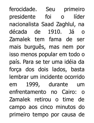 ferocidade.
Seu
primeiro
presidente
foi
o
líder
nacionalista Saad Zaghlul, na
década de 1910. Já o
Zamalek tem fama de ser
mais burguês, mas nem por
isso menos popular em todo o
país. Para se ter uma idéia da
força dos dois lados, basta
lembrar um incidente ocorrido
em
1999,
durante
um
enfrentamento no Cairo: o
Zamalek retirou o time de
campo aos cinco minutos do
primeiro tempo por causa de

 