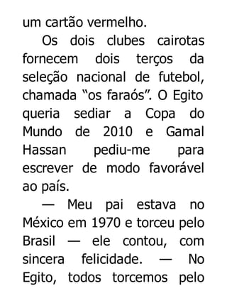 um cartão vermelho.
Os dois clubes cairotas
fornecem dois terços da
seleção nacional de futebol,
chamada “os faraós”. O Egito
queria sediar a Copa do
Mundo de 2010 e Gamal
Hassan
pediu-me
para
escrever de modo favorável
ao país.
— Meu pai estava no
México em 1970 e torceu pelo
Brasil — ele contou, com
sincera felicidade. — No
Egito, todos torcemos pelo

 