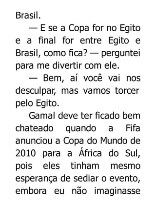 Brasil.
— E se a Copa for no Egito
e a final for entre Egito e
Brasil, como fica? — perguntei
para me divertir com ele.
— Bem, aí você vai nos
desculpar, mas vamos torcer
pelo Egito.
Gamal deve ter ficado bem
chateado quando a Fifa
anunciou a Copa do Mundo de
2010 para a África do Sul,
pois eles tinham mesmo
esperança de sediar o evento,
embora eu não imaginasse

 