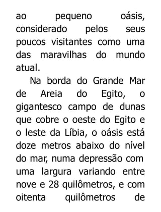 ao
pequeno
oásis,
considerado
pelos
seus
poucos visitantes como uma
das maravilhas do mundo
atual.
Na borda do Grande Mar
de Areia do Egito, o
gigantesco campo de dunas
que cobre o oeste do Egito e
o leste da Líbia, o oásis está
doze metros abaixo do nível
do mar, numa depressão com
uma largura variando entre
nove e 28 quilômetros, e com
oitenta
quilômetros
de

 