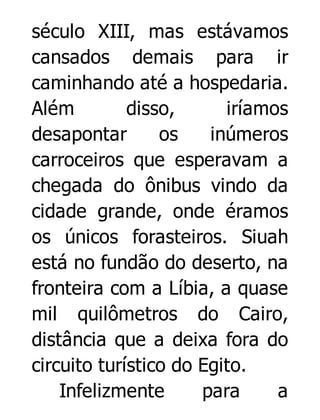 século XIII, mas estávamos
cansados demais para ir
caminhando até a hospedaria.
Além
disso,
iríamos
desapontar
os
inúmeros
carroceiros que esperavam a
chegada do ônibus vindo da
cidade grande, onde éramos
os únicos forasteiros. Siuah
está no fundão do deserto, na
fronteira com a Líbia, a quase
mil quilômetros do Cairo,
distância que a deixa fora do
circuito turístico do Egito.
Infelizmente
para
a

 