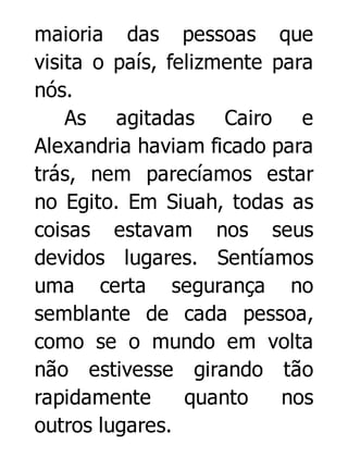 maioria das pessoas que
visita o país, felizmente para
nós.
As agitadas Cairo e
Alexandria haviam ficado para
trás, nem parecíamos estar
no Egito. Em Siuah, todas as
coisas estavam nos seus
devidos lugares. Sentíamos
uma certa segurança no
semblante de cada pessoa,
como se o mundo em volta
não estivesse girando tão
rapidamente
quanto
nos
outros lugares.

 