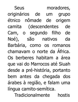 Seus
moradores,
originários de um grupo
étnico nômade de origem
camita (descendentes de
Cam, o segundo filho de
Noé),
são
nativos
da
Barbária, como os romanos
chamavam o norte da África.
Os berberes habitam a área
que vai do Marrocos até Siuah
desde a pré-história, portanto
bem antes da chegada dos
árabes à região, e falam uma
língua camito-semítica.
Tradicionalmente
hostis

 