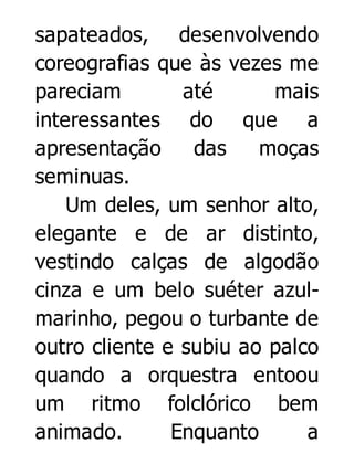 sapateados, desenvolvendo
coreografias que às vezes me
pareciam
até
mais
interessantes do que a
apresentação
das
moças
seminuas.
Um deles, um senhor alto,
elegante e de ar distinto,
vestindo calças de algodão
cinza e um belo suéter azulmarinho, pegou o turbante de
outro cliente e subiu ao palco
quando a orquestra entoou
um ritmo folclórico bem
animado.
Enquanto
a

 
