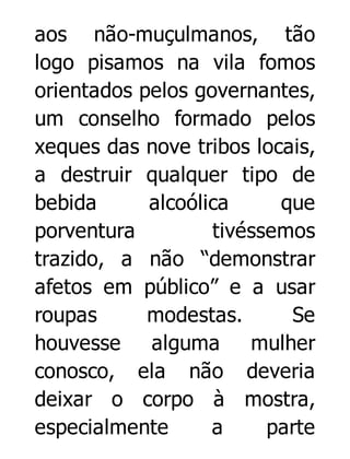 aos não-muçulmanos, tão
logo pisamos na vila fomos
orientados pelos governantes,
um conselho formado pelos
xeques das nove tribos locais,
a destruir qualquer tipo de
bebida
alcoólica
que
porventura
tivéssemos
trazido, a não “demonstrar
afetos em público” e a usar
roupas
modestas.
Se
houvesse alguma mulher
conosco, ela não deveria
deixar o corpo à mostra,
especialmente
a
parte

 