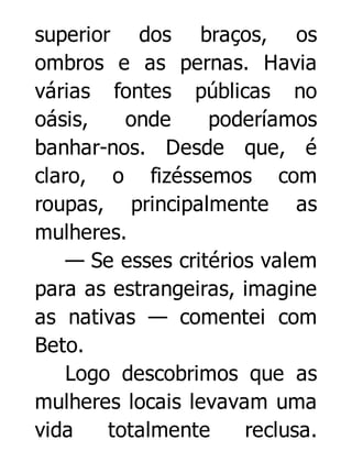superior dos braços, os
ombros e as pernas. Havia
várias fontes públicas no
oásis,
onde
poderíamos
banhar-nos. Desde que, é
claro, o fizéssemos com
roupas, principalmente as
mulheres.
— Se esses critérios valem
para as estrangeiras, imagine
as nativas — comentei com
Beto.
Logo descobrimos que as
mulheres locais levavam uma
vida
totalmente
reclusa.

 