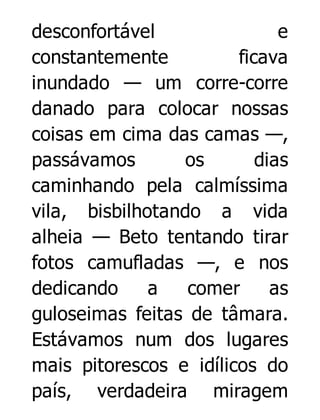 desconfortável
e
constantemente
ficava
inundado — um corre-corre
danado para colocar nossas
coisas em cima das camas —,
passávamos
os
dias
caminhando pela calmíssima
vila, bisbilhotando a vida
alheia — Beto tentando tirar
fotos camufladas —, e nos
dedicando
a
comer
as
guloseimas feitas de tâmara.
Estávamos num dos lugares
mais pitorescos e idílicos do
país, verdadeira miragem

 
